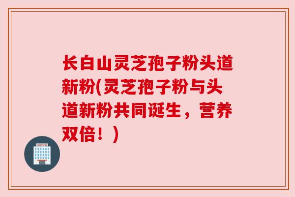 长白山灵芝孢子粉头道新粉(灵芝孢子粉与头道新粉共同诞生,营养双倍!)