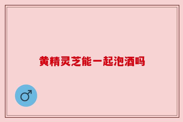 黄精灵芝能一起泡酒吗