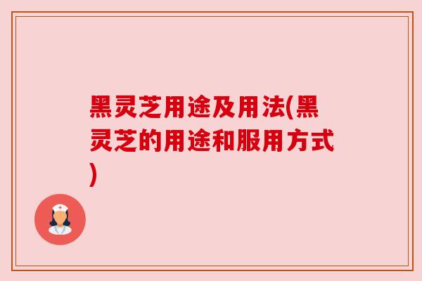 黑灵芝用途及用法(黑灵芝的用途和服用方式)