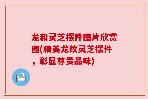 龙和灵芝摆件图片欣赏图(精美龙纹灵芝摆件，彰显尊贵品味)