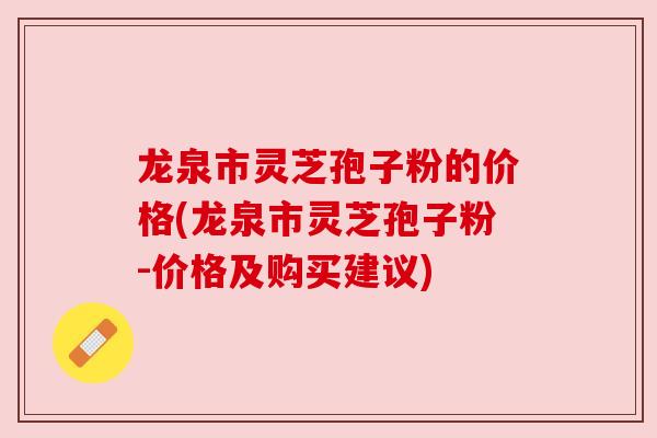 龙泉市灵芝孢子粉的价格(龙泉市灵芝孢子粉-价格及购买建议)