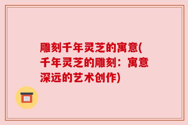 雕刻千年灵芝的寓意(千年灵芝的雕刻：寓意深远的艺术创作)