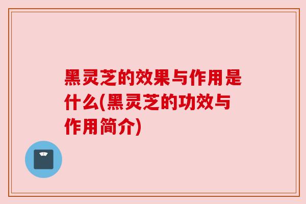 黑灵芝的效果与作用是什么(黑灵芝的功效与作用简介)