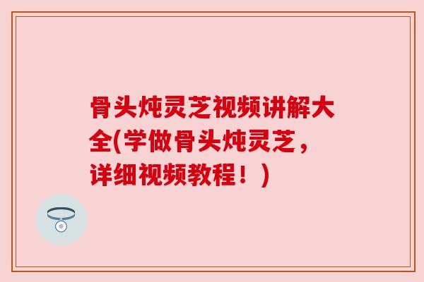 骨头炖灵芝视频讲解大全(学做骨头炖灵芝,详细视频教程!)