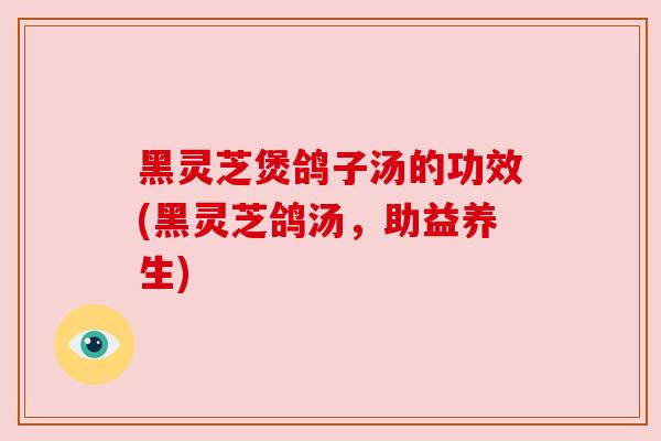 黑灵芝煲鸽子汤的功效(黑灵芝鸽汤,助益养生)