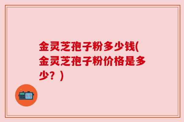 金灵芝孢子粉多少钱(金灵芝孢子粉价格是多少？)