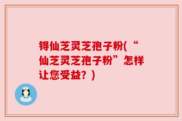 锝仙芝灵芝孢子粉(“仙芝灵芝孢子粉”怎样让您受益？)