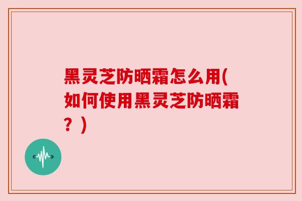 黑灵芝防晒霜怎么用(如何使用黑灵芝防晒霜？)