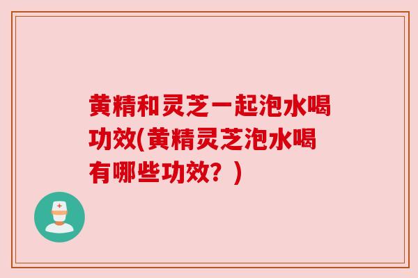 黄精和灵芝一起泡水喝功效(黄精灵芝泡水喝有哪些功效?)