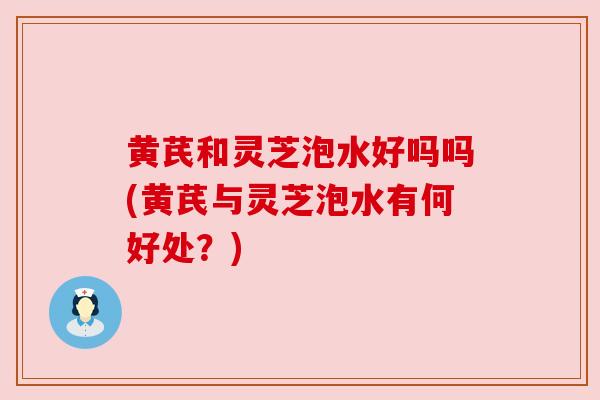 黄芪和灵芝泡水好吗吗(黄芪与灵芝泡水有何好处？)