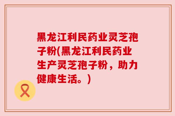 黑龙江利民药业灵芝孢子粉(黑龙江利民药业生产灵芝孢子粉,助力健康生活。)