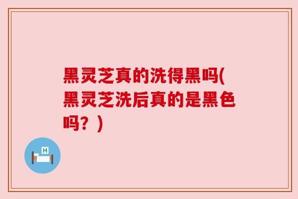 黑灵芝真的洗得黑吗(黑灵芝洗后真的是黑色吗？)