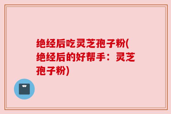 绝经后吃灵芝孢子粉(绝经后的好帮手:灵芝孢子粉)