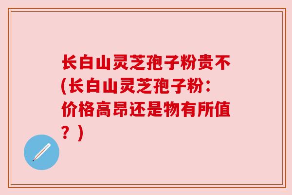 长白山灵芝孢子粉贵不(长白山灵芝孢子粉：价格高昂还是物有所值？)