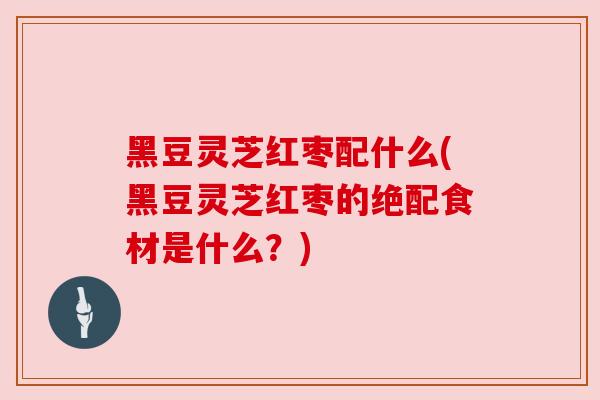 黑豆灵芝红枣配什么(黑豆灵芝红枣的绝配食材是什么?)