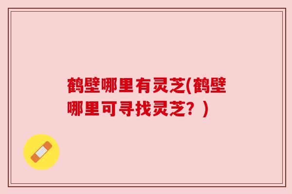 鹤壁哪里有灵芝(鹤壁哪里可寻找灵芝?)