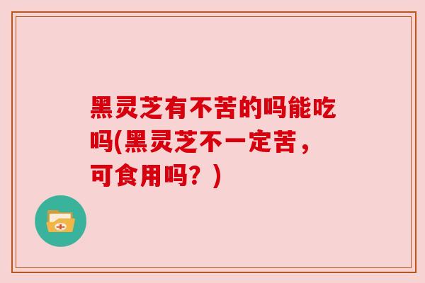 黑灵芝有不苦的吗能吃吗(黑灵芝不一定苦,可食用吗?)