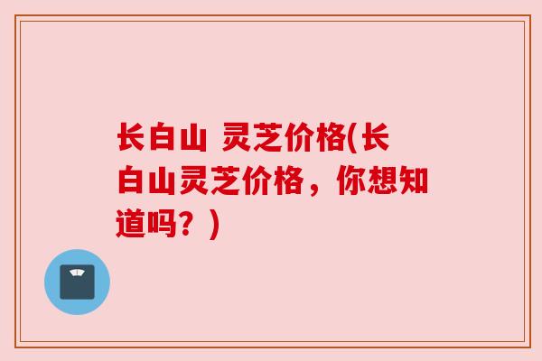 长白山 灵芝价格(长白山灵芝价格,你想知道吗?)