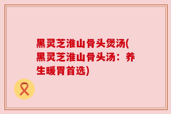 黑灵芝淮山骨头煲汤(黑灵芝淮山骨头汤：养生暖胃首选)