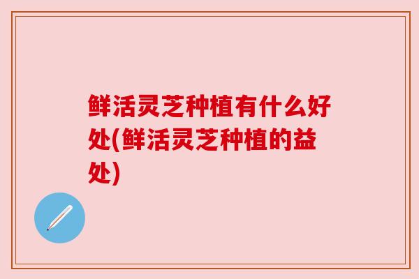 鲜活灵芝种植有什么好处(鲜活灵芝种植的益处)