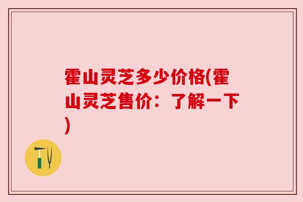 霍山灵芝多少价格(霍山灵芝售价：了解一下)