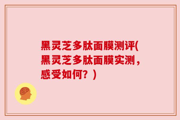 黑灵芝多肽面膜测评(黑灵芝多肽面膜实测，感受如何？)