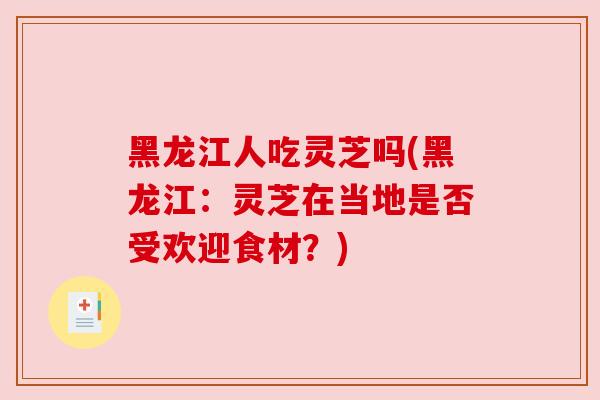 黑龙江人吃灵芝吗(黑龙江:灵芝在当地是否受欢迎食材?)