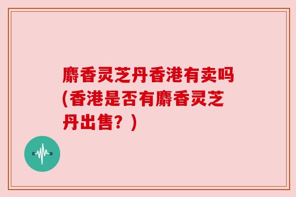 麝香灵芝丹香港有卖吗(香港是否有麝香灵芝丹出售？)