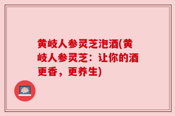 黄岐人参灵芝泡酒(黄岐人参灵芝:让你的酒更香,更养生)
