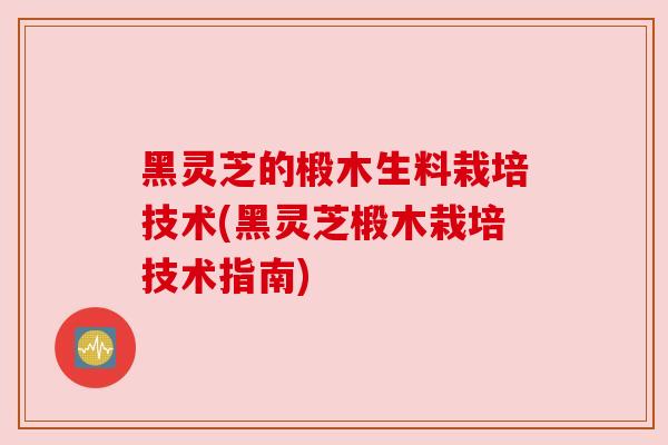 黑灵芝的椴木生料栽培技术(黑灵芝椴木栽培技术指南)