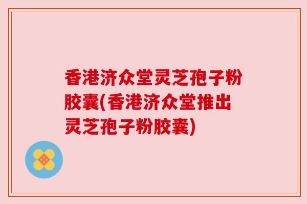 香港济众堂灵芝孢子粉胶囊(香港济众堂推出灵芝孢子粉胶囊)