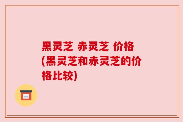 黑灵芝 赤灵芝 价格(黑灵芝和赤灵芝的价格比较)