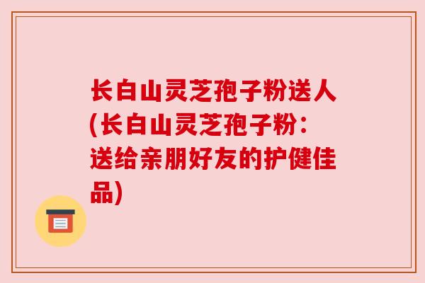 长白山灵芝孢子粉送人(长白山灵芝孢子粉：送给亲朋好友的护健佳品)