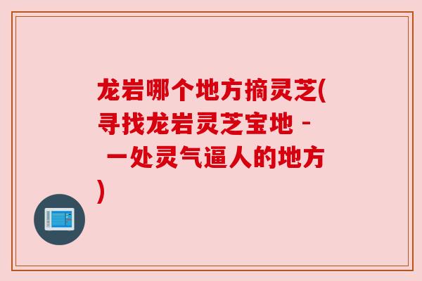 龙岩哪个地方摘灵芝(寻找龙岩灵芝宝地 - 一处灵气逼人的地方)