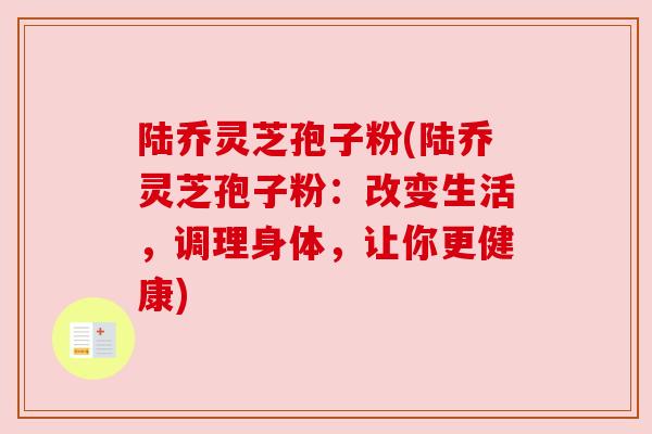 陆乔灵芝孢子粉(陆乔灵芝孢子粉:改变生活,调理身体,让你更健康)