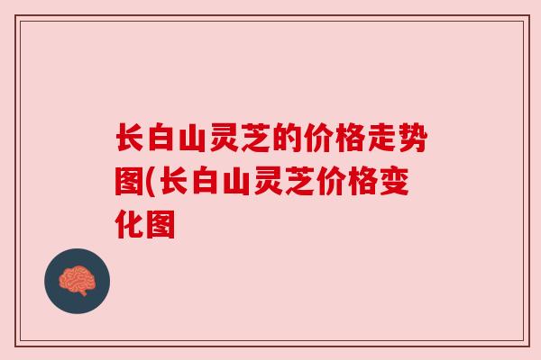 长白山灵芝的价格走势图(长白山灵芝价格变化图