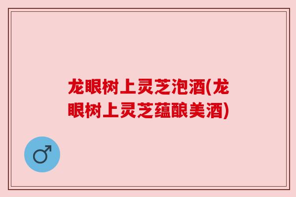龙眼树上灵芝泡酒(龙眼树上灵芝蕴酿美酒)