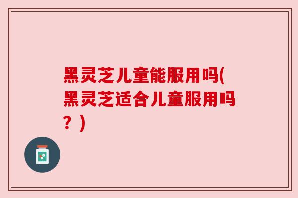 黑灵芝儿童能服用吗(黑灵芝适合儿童服用吗？)