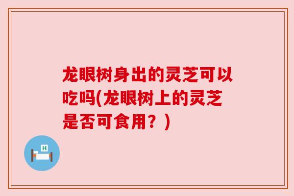 龙眼树身出的灵芝可以吃吗(龙眼树上的灵芝是否可食用?)