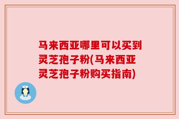 马来西亚哪里可以买到灵芝孢子粉(马来西亚灵芝孢子粉购买指南)
