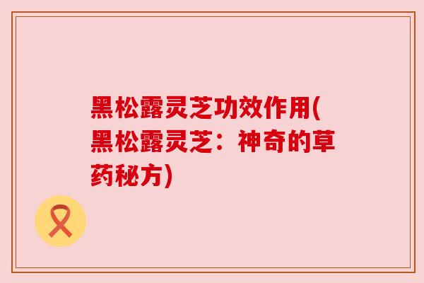 黑松露灵芝功效作用(黑松露灵芝:神奇的草药秘方)