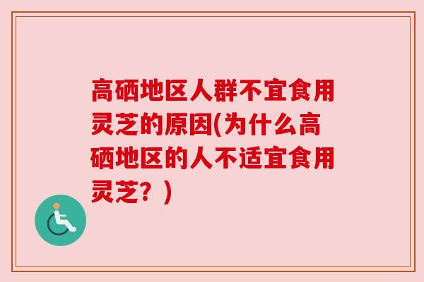 高硒地区人群不宜食用灵芝的原因(为什么高硒地区的人不适宜食用灵芝？)