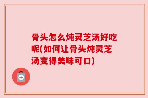 骨头怎么炖灵芝汤好吃呢(如何让骨头炖灵芝汤变得美味可口)