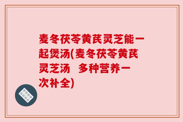 麦冬茯苓黄芪灵芝能一起煲汤(麦冬茯苓黄芪灵芝汤 多种营养一次补全)