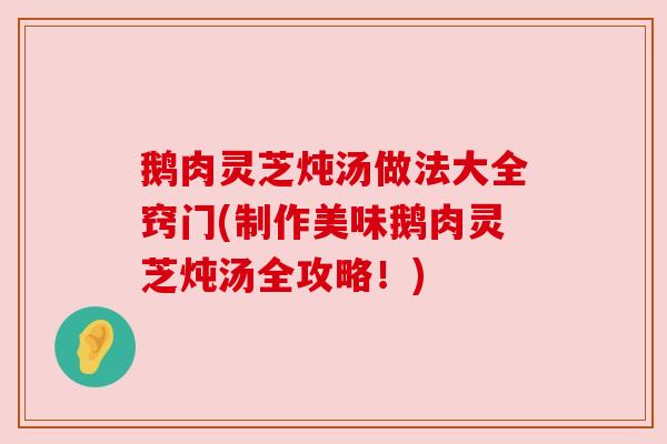 鹅肉灵芝炖汤做法大全窍门(制作美味鹅肉灵芝炖汤全攻略!)
