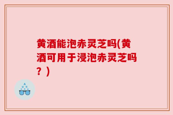 黄酒能泡赤灵芝吗(黄酒可用于浸泡赤灵芝吗?)