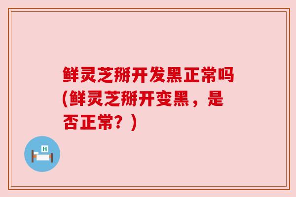 鲜灵芝掰开发黑正常吗(鲜灵芝掰开变黑,是否正常?)