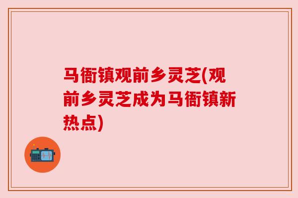 马衙镇观前乡灵芝(观前乡灵芝成为马衙镇新热点)