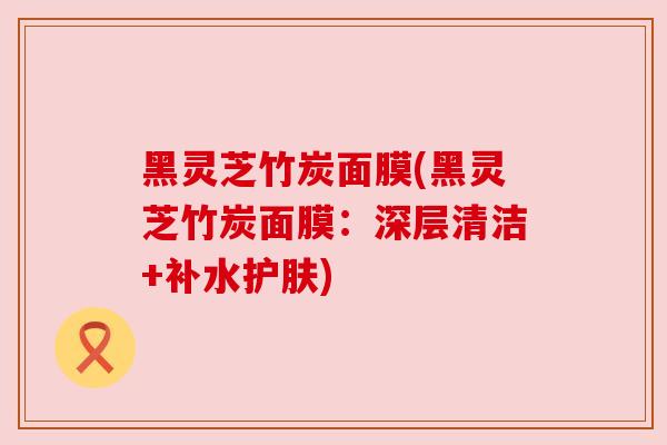 黑灵芝竹炭面膜(黑灵芝竹炭面膜:深层清洁+补水护肤)