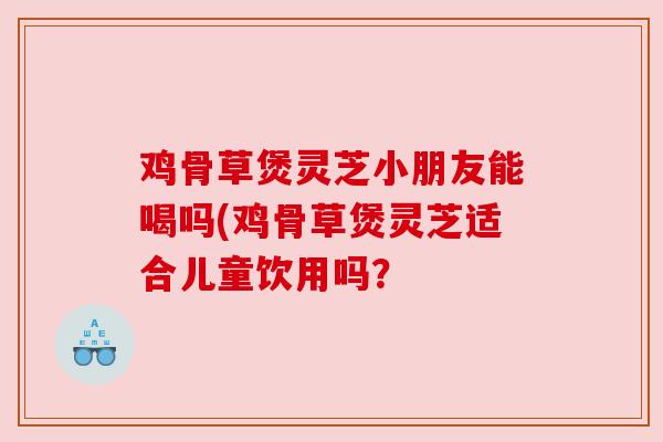 鸡骨草煲灵芝小朋友能喝吗(鸡骨草煲灵芝适合儿童饮用吗？